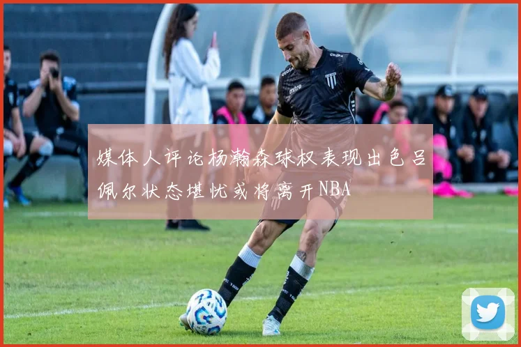 媒体人评论杨瀚森球权表现出色吕佩尔状态堪忧或将离开NBA