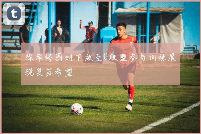 绿军塔图姆下放至G联盟参与训练展现复苏希望