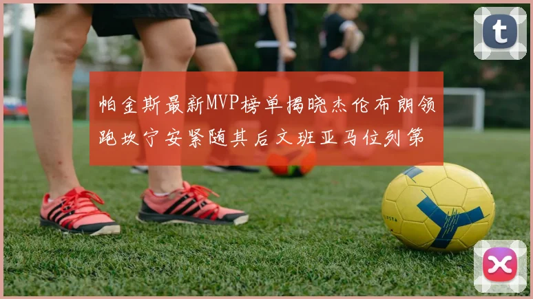 帕金斯最新MVP榜单揭晓杰伦布朗领跑坎宁安紧随其后文班亚马位列第三