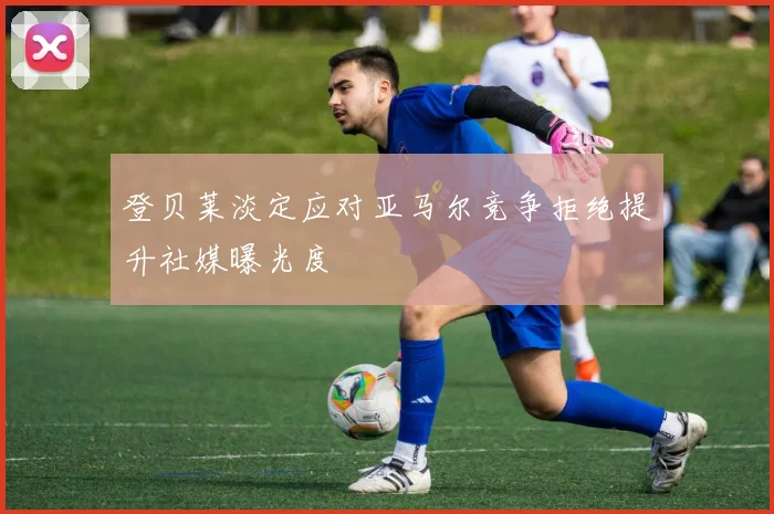 登贝莱淡定应对亚马尔竞争拒绝提升社媒曝光度