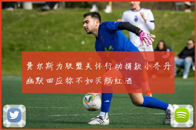 费尔斯为联盟关怀行动捐款小乔丹幽默回应称不如买瓶红酒