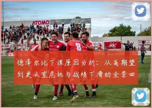 德泽尔比下课原因分析：从高期望到更衣室危机与战绩下滑的全景回顾