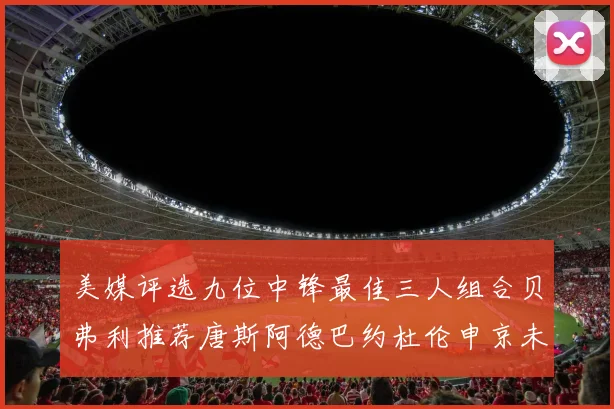 美媒评选九位中锋最佳三人组合贝弗利推荐唐斯阿德巴约杜伦申京未入选