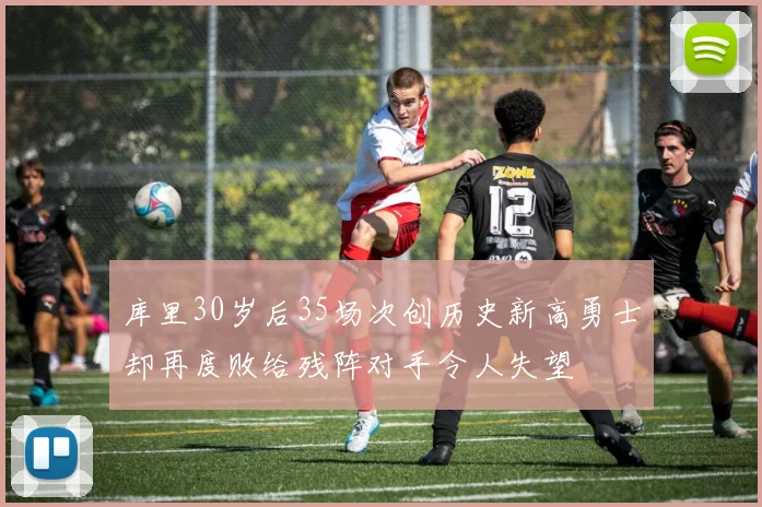库里30岁后35场次创历史新高勇士却再度败给残阵对手令人失望