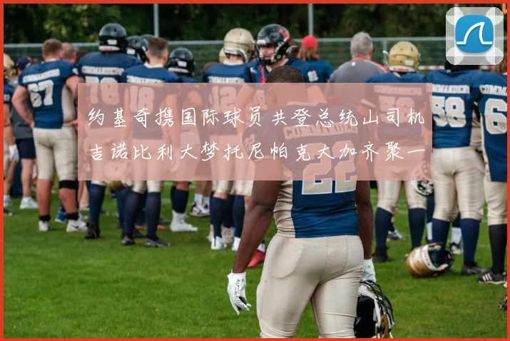 约基奇携国际球员共登总统山司机吉诺比利大梦托尼帕克大加齐聚一堂