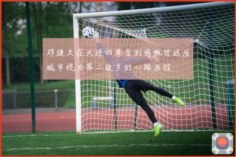 邓捷夫在大连四年告别感慨将这座城市视为第二故乡的心路历程