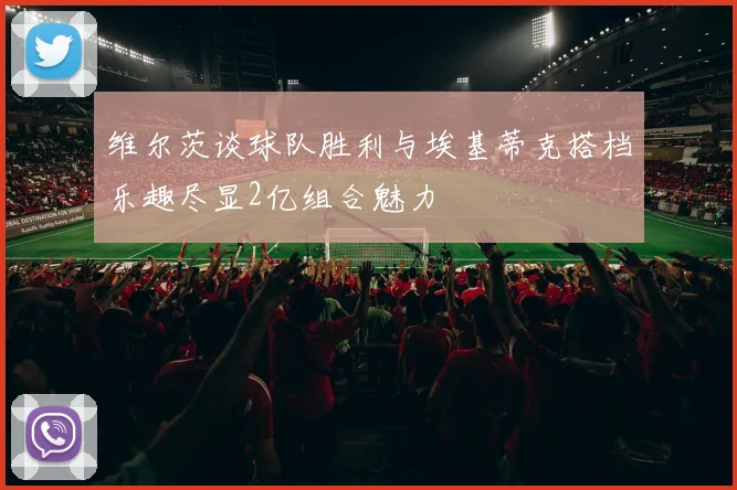 维尔茨谈球队胜利与埃基蒂克搭档乐趣尽显2亿组合魅力