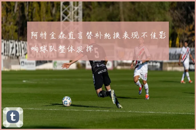 阿特金森直言替补轮换表现不佳影响球队整体发挥