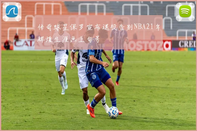 传奇球星保罗宣布退役告别NBA21年辉煌生涯画上句号