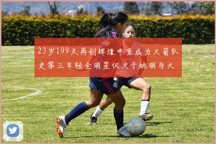 23岁199天再创辉煌申京成为火箭队史第三年轻全明星仅次于姚明与大梦