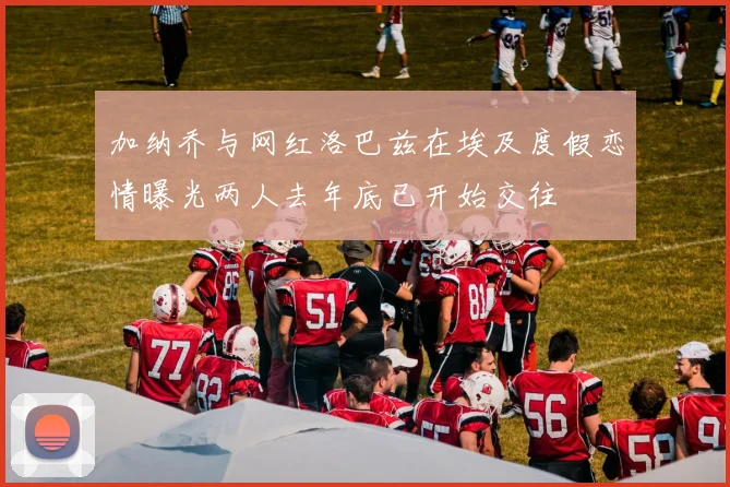 加纳乔与网红洛巴兹在埃及度假恋情曝光两人去年底已开始交往