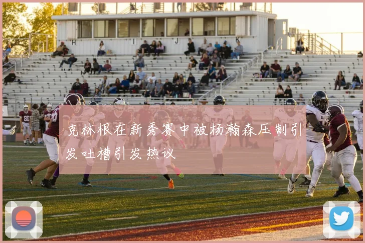 克林根在新秀赛中被杨瀚森压制引发吐槽引发热议