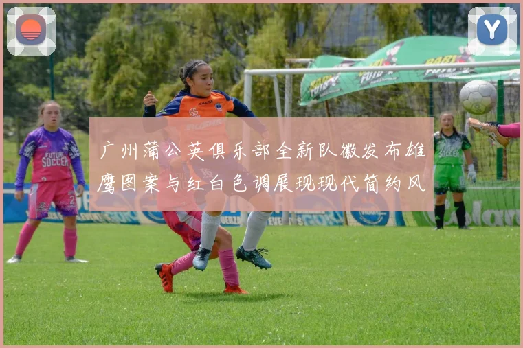 广州蒲公英俱乐部全新队徽发布雄鹰图案与红白色调展现现代简约风格