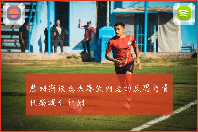 詹姆斯谈总决赛失利后的反思与责任感提升计划