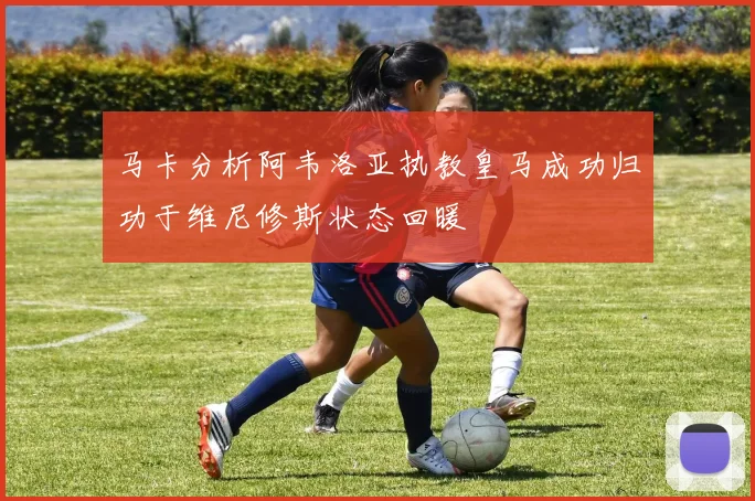 马卡分析阿韦洛亚执教皇马成功归功于维尼修斯状态回暖