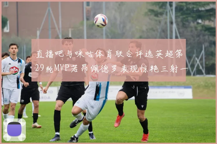 直播吧与咪咕体育联合评选英超第29轮MVP若昂佩德罗表现惊艳三射一传助球队获胜
