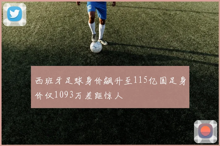 西班牙足球身价飙升至115亿国足身价仅1093万差距惊人