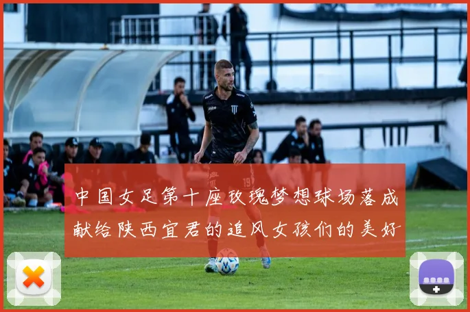 中国女足第十座玫瑰梦想球场落成献给陕西宜君的追风女孩们的美好祝福