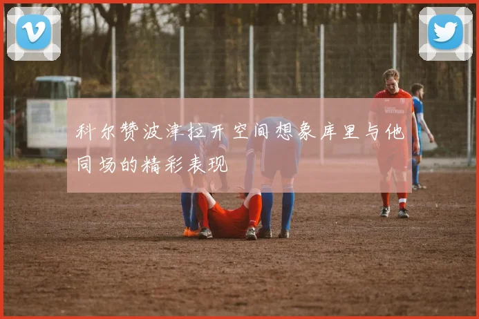 科尔赞波津拉开空间想象库里与他同场的精彩表现