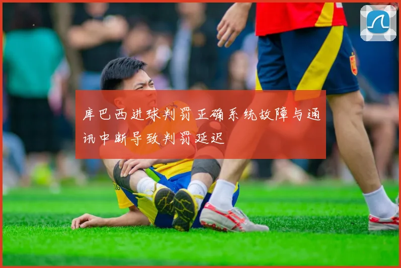 库巴西进球判罚正确系统故障与通讯中断导致判罚延迟