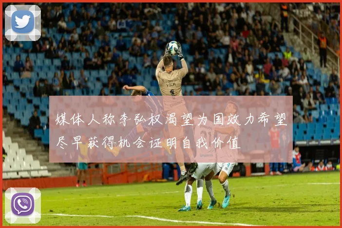媒体人称李弘权渴望为国效力希望尽早获得机会证明自我价值