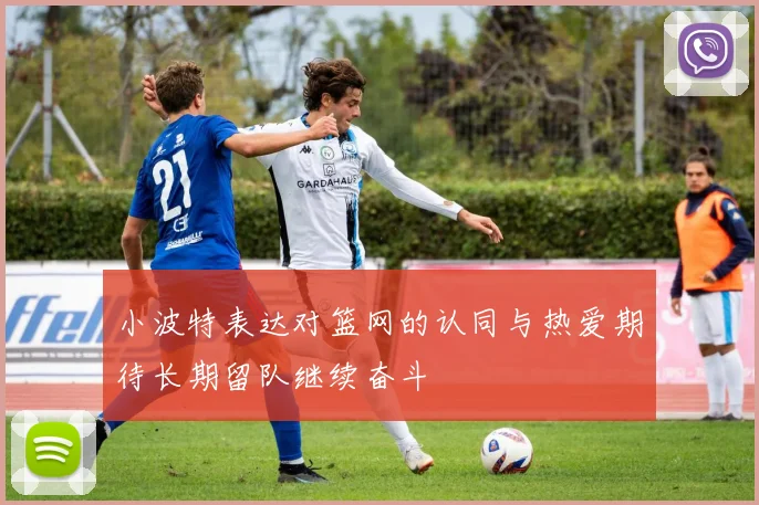 小波特表达对篮网的认同与热爱期待长期留队继续奋斗