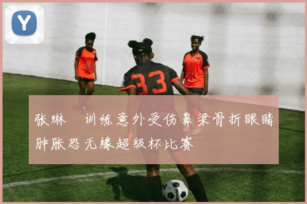 张琳芃训练意外受伤鼻梁骨折眼睛肿胀恐无缘超级杯比赛