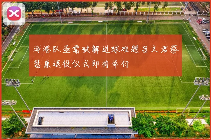 海港队亟需破解进球难题吕文君蔡慧康退役仪式即将举行