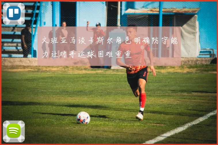 文班亚马谈卡斯尔角色明确防守能力让对手运球困难重重