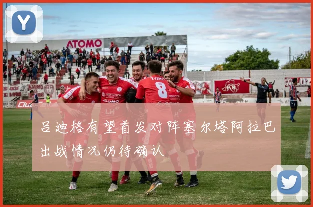 吕迪格有望首发对阵塞尔塔阿拉巴出战情况仍待确认