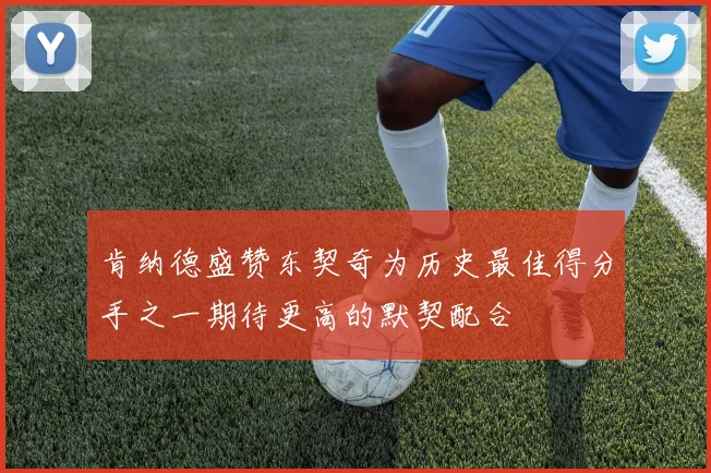肯纳德盛赞东契奇为历史最佳得分手之一期待更高的默契配合