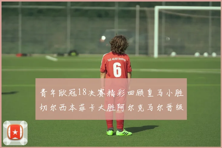 青年欧冠18决赛精彩回顾皇马小胜切尔西本菲卡大胜阿尔克马尔晋级