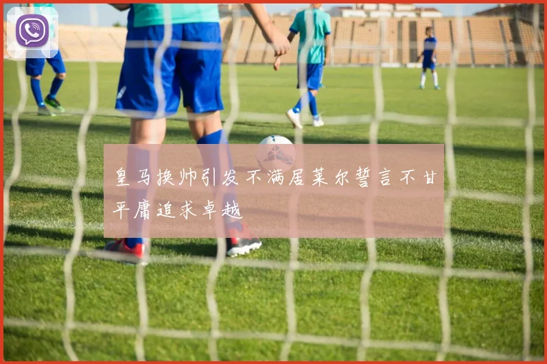 皇马换帅引发不满居莱尔誓言不甘平庸追求卓越